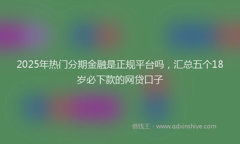 2025年热门分期金融是正规平台吗，汇总五个18岁必下款的网贷口子