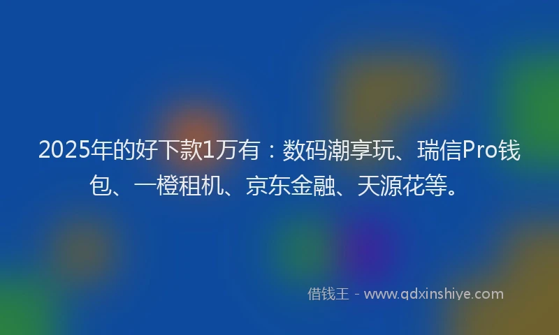2025年的好下款1万有：数码潮享玩、瑞信Pro钱包、一橙租机、京东金融、天源花等。