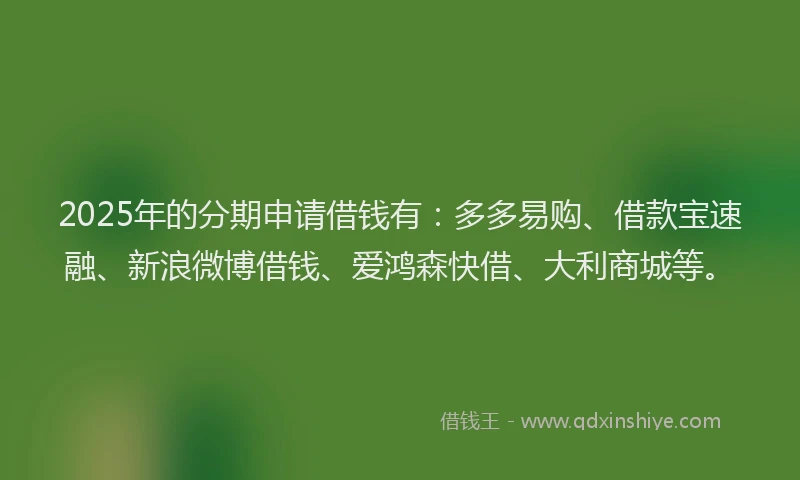 2025年的分期申请借钱有：多多易购、借款宝速融、新浪微博借钱、爱鸿森快借、大利商城等。