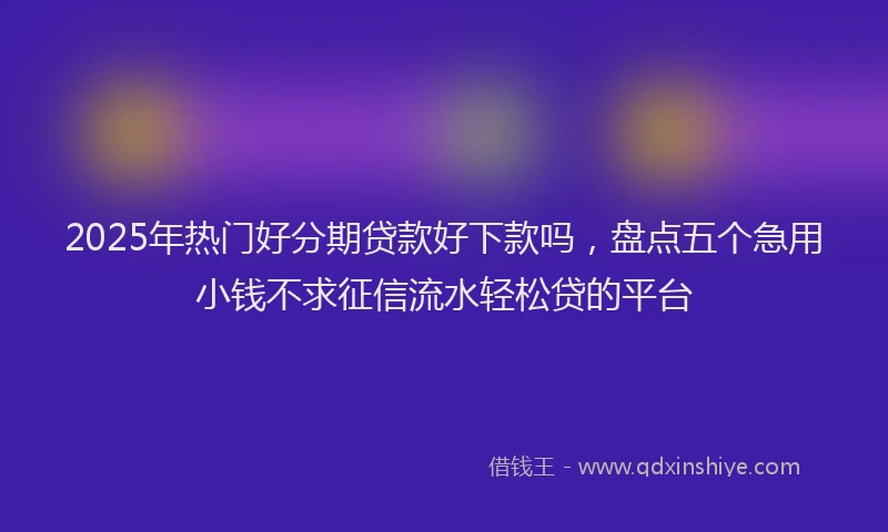 2025年热门好分期贷款好下款吗，盘点五个急用小钱不求征信流水轻松贷的平台