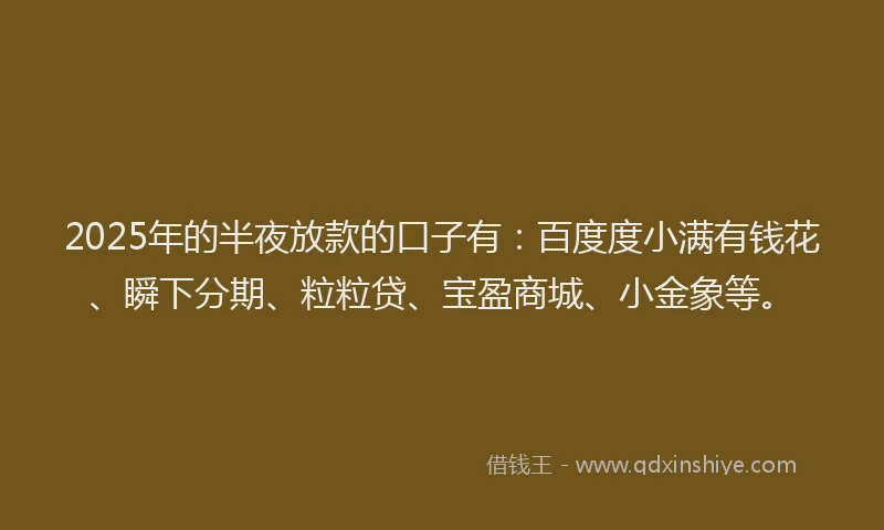 2025年的半夜放款的口子有：百度度小满有钱花、瞬下分期、粒粒贷、宝盈商城、小金象等。