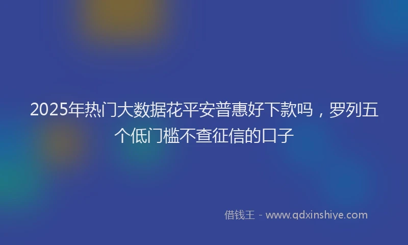 2025年热门大数据花平安普惠好下款吗，罗列五个低门槛不查征信的口子