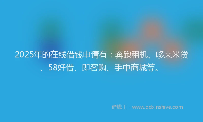 2025年的在线借钱申请有：奔跑租机、哆来米贷、58好借、即客购、手中商城等。