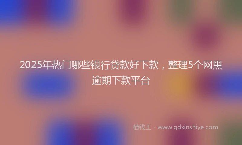 2025年热门哪些银行贷款好下款，整理5个网黑逾期下款平台