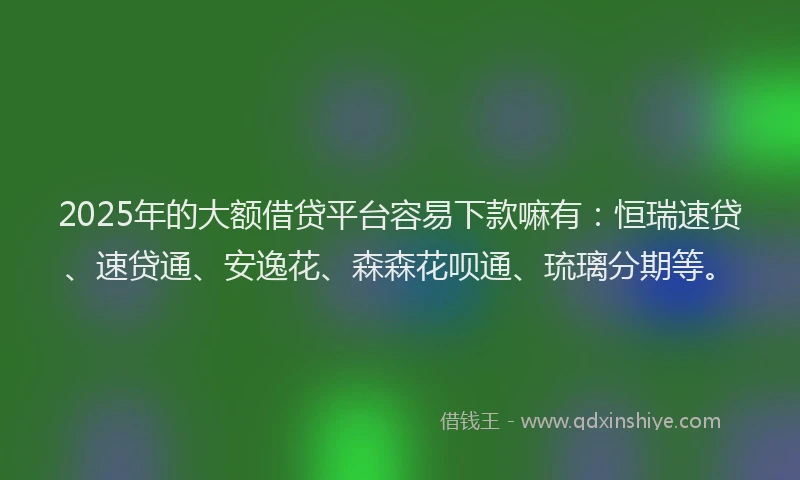 2025年的大额借贷平台容易下款嘛有：恒瑞速贷、速贷通、安逸花、森森花呗通、琉璃分期等。