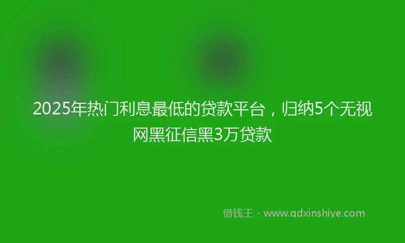 2025年热门利息最低的贷款平台，归纳5个无视网黑征信黑3万贷款