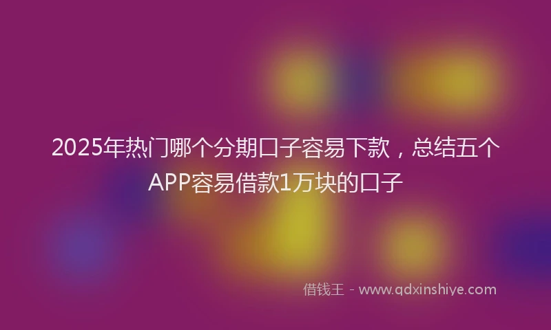 2025年热门哪个分期口子容易下款，总结五个APP容易借款1万块的口子