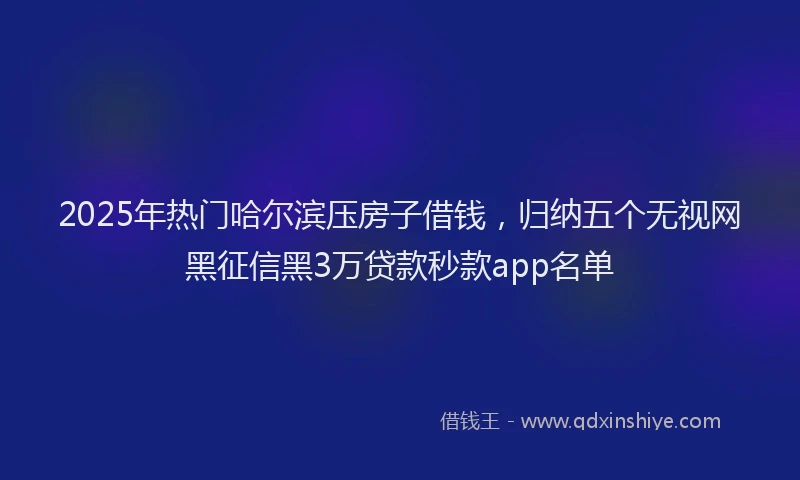 2025年热门哈尔滨压房子借钱，归纳五个无视网黑征信黑3万贷款秒款app名单