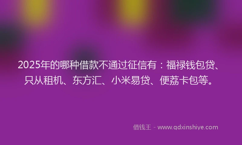 2025年的哪种借款不通过征信有：福禄钱包贷、只从租机、东方汇、小米易贷、便荔卡包等。