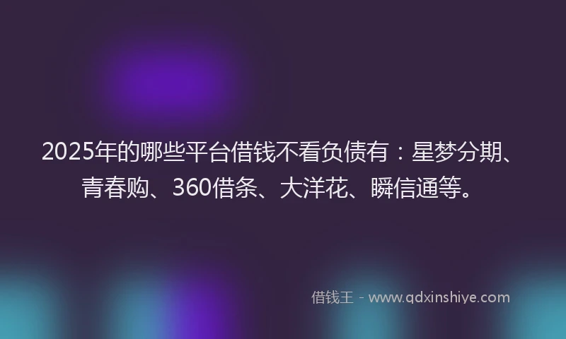 2025年的哪些平台借钱不看负债有：星梦分期、青春购、360借条、大洋花、瞬信通等。