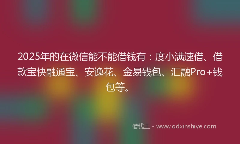 2025年的在微信能不能借钱有：度小满速借、借款宝快融通宝、安逸花、金易钱包、汇融Pro+钱包等。