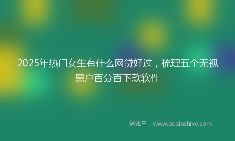 2025年热门女生有什么网贷好过，梳理五个无视黑户百分百下款软件