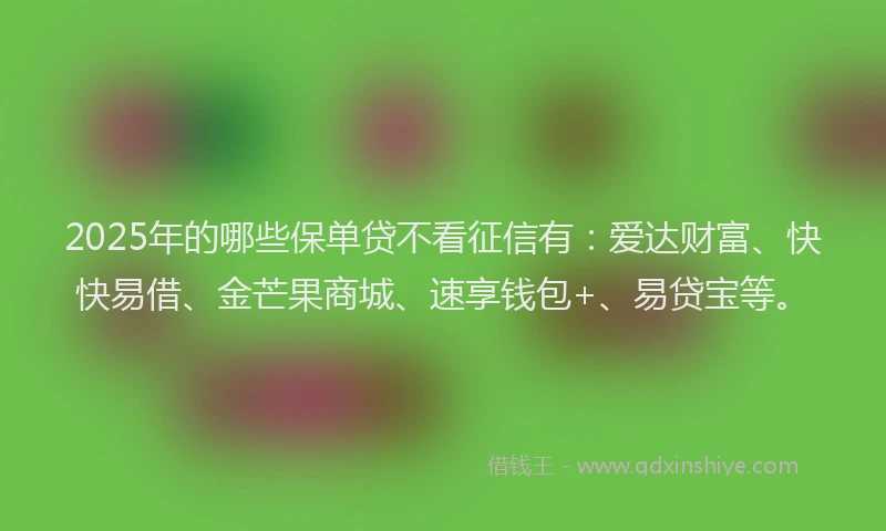 2025年的哪些保单贷不看征信有：爱达财富、快快易借、金芒果商城、速享钱包+、易贷宝等。