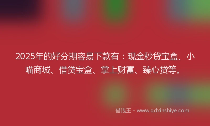 2025年的好分期容易下款有：现金秒贷宝盒、小喵商城、借贷宝盒、掌上财富、臻心贷等。