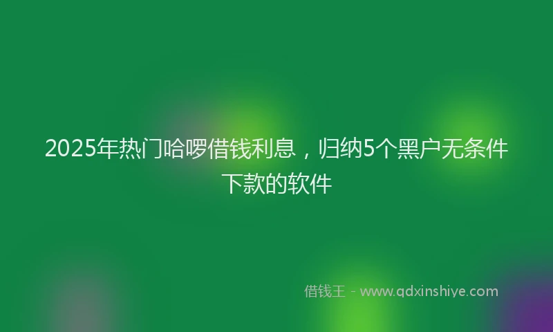 2025年热门哈啰借钱利息，归纳5个黑户无条件下款的软件