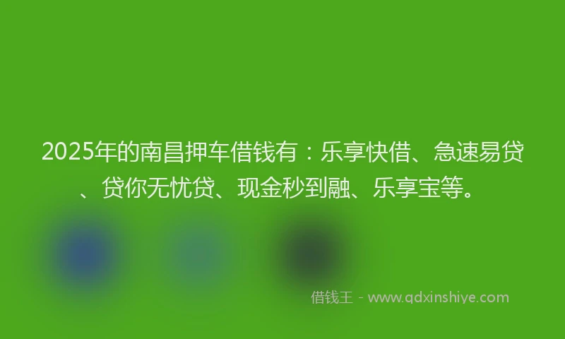2025年的南昌押车借钱有：乐享快借、急速易贷、贷你无忧贷、现金秒到融、乐享宝等。