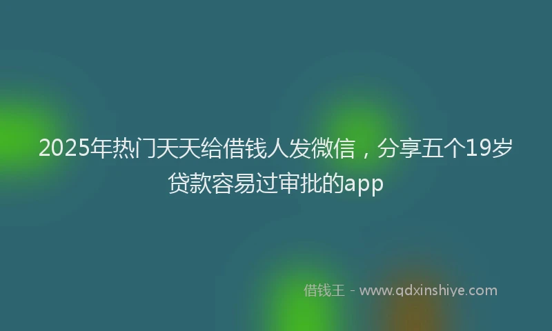 2025年热门天天给借钱人发微信，分享五个19岁贷款容易过审批的app