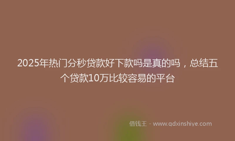 2025年热门分秒贷款好下款吗是真的吗，总结五个贷款10万比较容易的平台