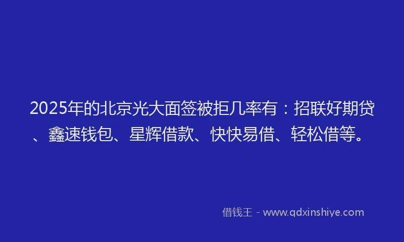 2025年的北京光大面签被拒几率有：招联好期贷、鑫速钱包、星辉借款、快快易借、轻松借等。