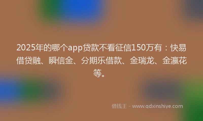 2025年的哪个app贷款不看征信150万有：快易借贷融、瞬信金、分期乐借款、金瑞龙、金瀛花等。