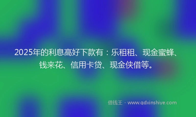 2025年的利息高好下款有：乐租租、现金蜜蜂、钱来花、信用卡贷、现金侠借等。