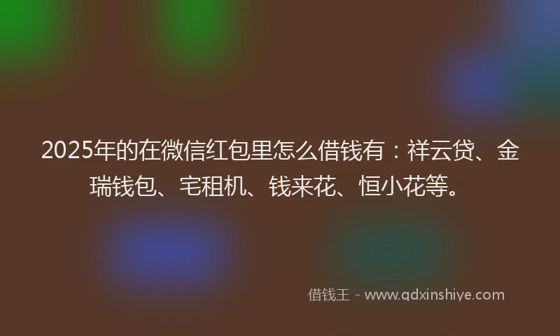 2025年的在微信红包里怎么借钱有：祥云贷、金瑞钱包、宅租机、钱来花、恒小花等。