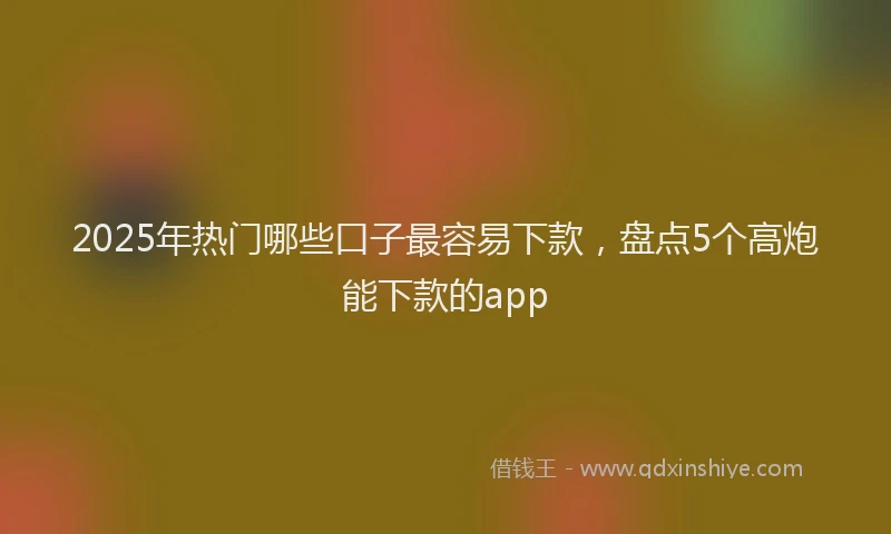 2025年热门哪些口子最容易下款，盘点5个高炮能下款的app