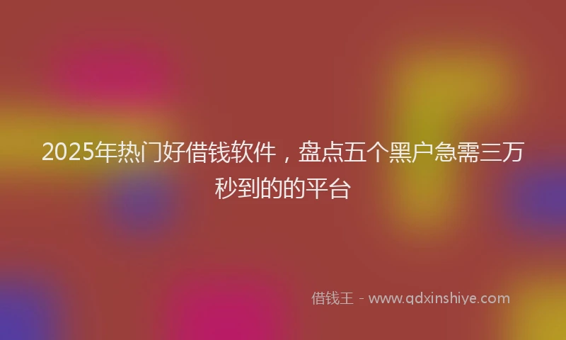 2025年热门好借钱软件，盘点五个黑户急需三万秒到的的平台