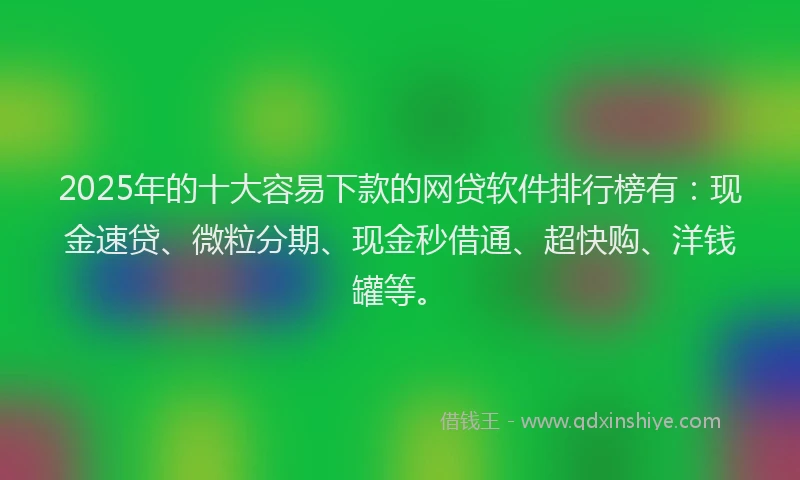 2025年的十大容易下款的网贷软件排行榜有：现金速贷、微粒分期、现金秒借通、超快购、洋钱罐等。