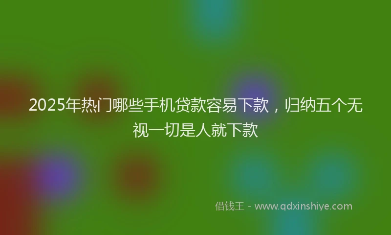 2025年热门哪些手机贷款容易下款，归纳五个无视一切是人就下款