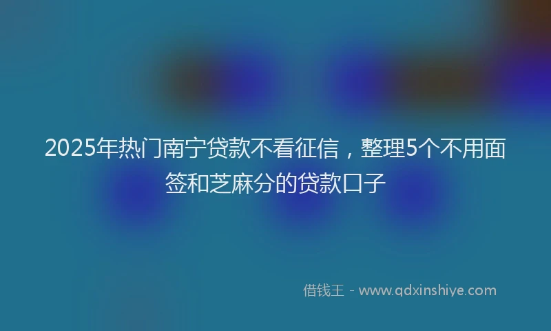 2025年热门南宁贷款不看征信，整理5个不用面签和芝麻分的贷款口子