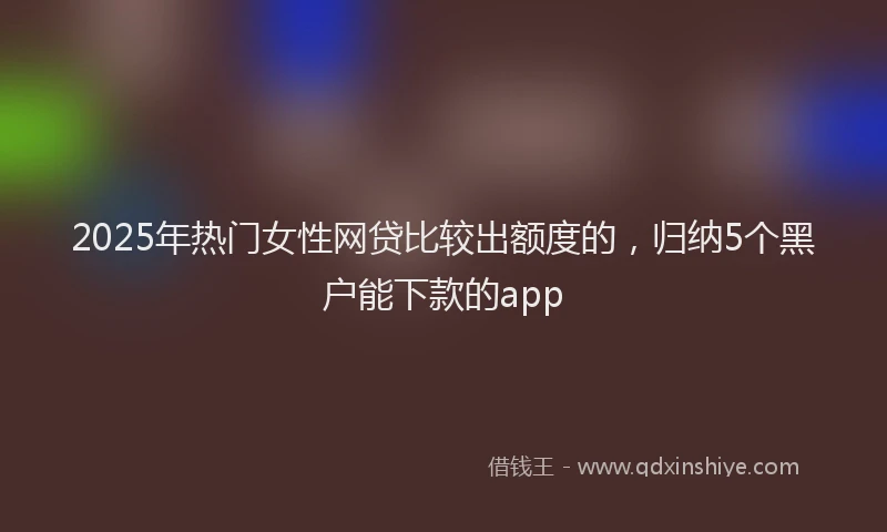 2025年热门女性网贷比较出额度的，归纳5个黑户能下款的app