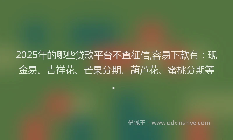 2025年的哪些贷款平台不查征信,容易下款有：现金易、吉祥花、芒果分期、葫芦花、蜜桃分期等。
