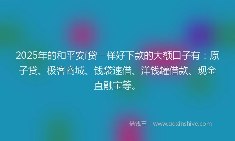 2025年的和平安i贷一样好下款的大额口子有：原子贷、极客商城、钱袋速借、洋钱罐借款、现金直融宝等。