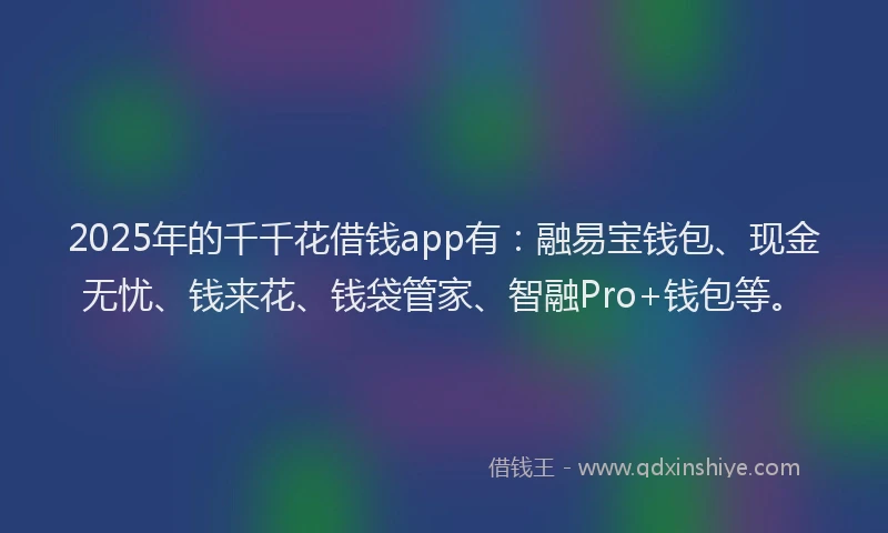 2025年的千千花借钱app有：融易宝钱包、现金无忧、钱来花、钱袋管家、智融Pro+钱包等。