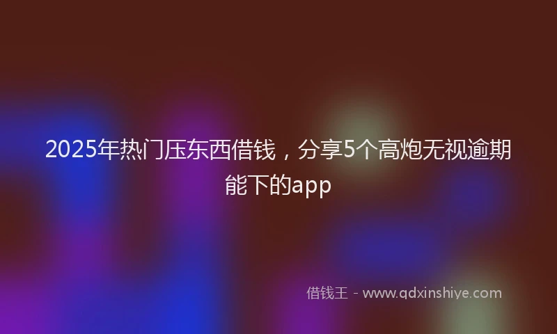 2025年热门压东西借钱，分享5个高炮无视逾期能下的app