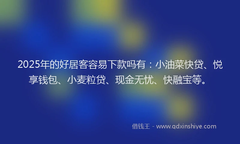 2025年的好居客容易下款吗有：小油菜快贷、悦享钱包、小麦粒贷、现金无忧、快融宝等。