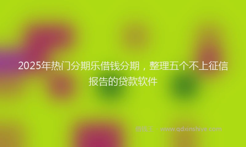 2025年热门分期乐借钱分期，整理五个不上征信报告的贷款软件