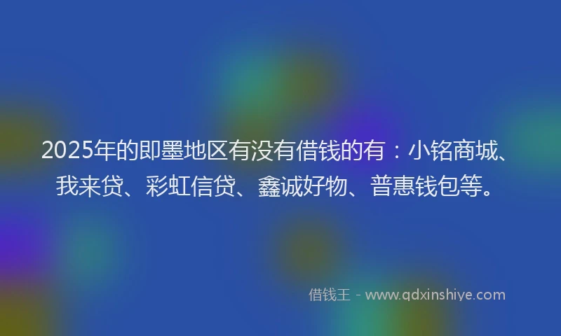2025年的即墨地区有没有借钱的有：小铭商城、我来贷、彩虹信贷、鑫诚好物、普惠钱包等。
