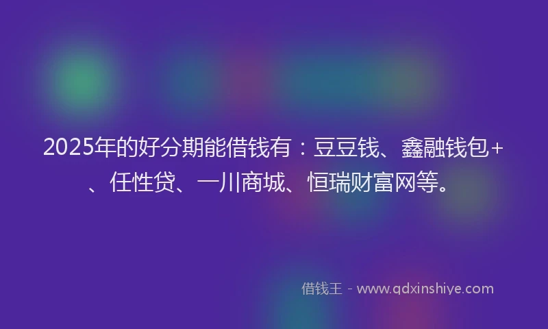 2025年的好分期能借钱有：豆豆钱、鑫融钱包+、任性贷、一川商城、恒瑞财富网等。