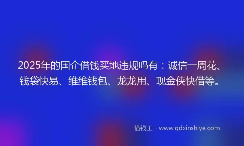 2025年的国企借钱买地违规吗有：诚信一周花、钱袋快易、维维钱包、龙龙用、现金侠快借等。