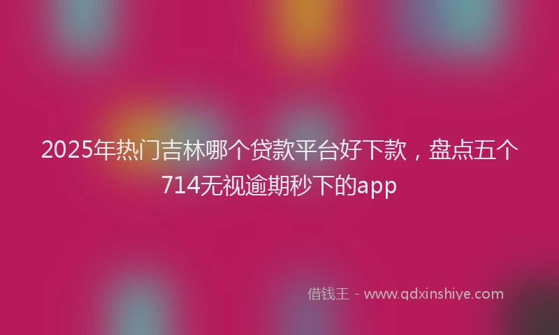 2025年热门吉林哪个贷款平台好下款，盘点五个714无视逾期秒下的app