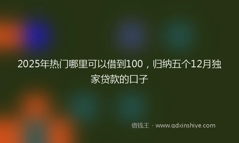2025年热门哪里可以借到100，归纳五个12月独家贷款的口子