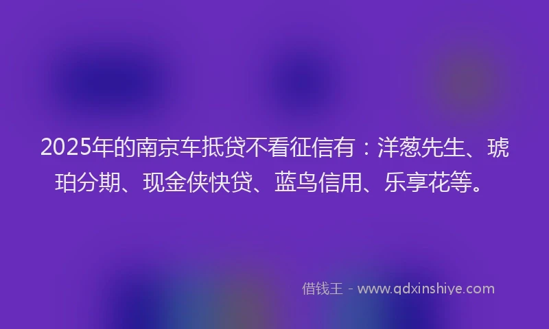 2025年的南京车抵贷不看征信有：洋葱先生、琥珀分期、现金侠快贷、蓝鸟信用、乐享花等。