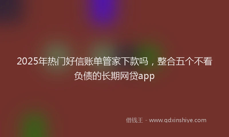 2025年热门好信账单管家下款吗，整合五个不看负债的长期网贷app