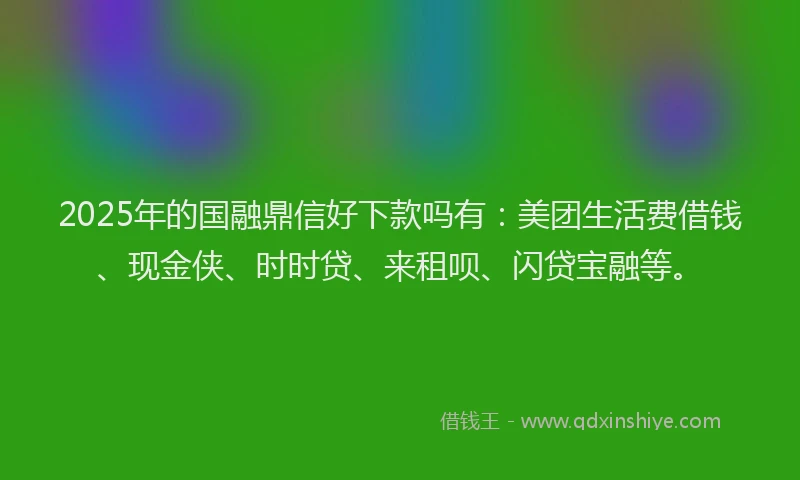 2025年的国融鼎信好下款吗有：美团生活费借钱、现金侠、时时贷、来租呗、闪贷宝融等。