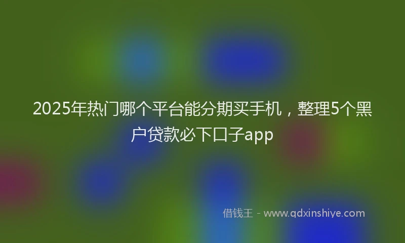 2025年热门哪个平台能分期买手机，整理5个黑户贷款必下口子app