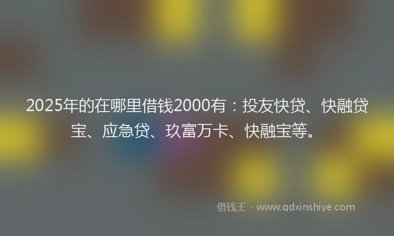 2025年的在哪里借钱2000有：投友快贷、快融贷宝、应急贷、玖富万卡、快融宝等。