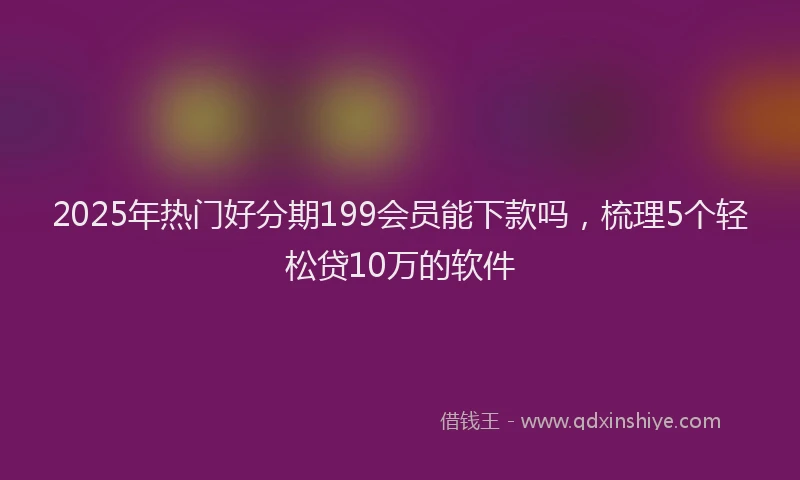 2025年热门好分期199会员能下款吗，梳理5个轻松贷10万的软件