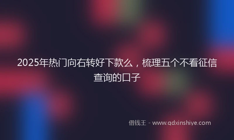 2025年热门向右转好下款么，梳理五个不看征信查询的口子